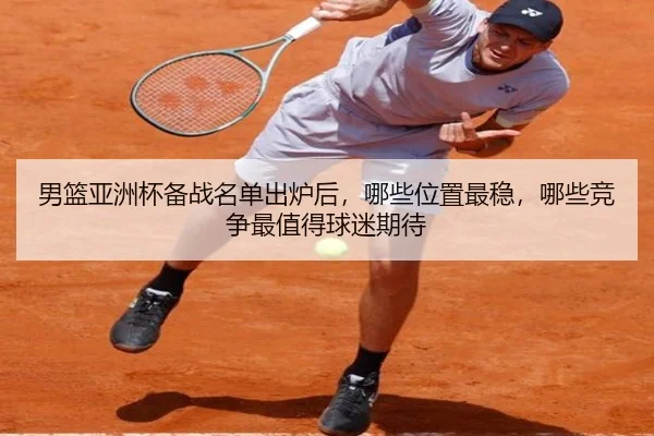 男篮亚洲杯备战名单出炉后，哪些位置最稳，哪些竞争最值得球迷期待