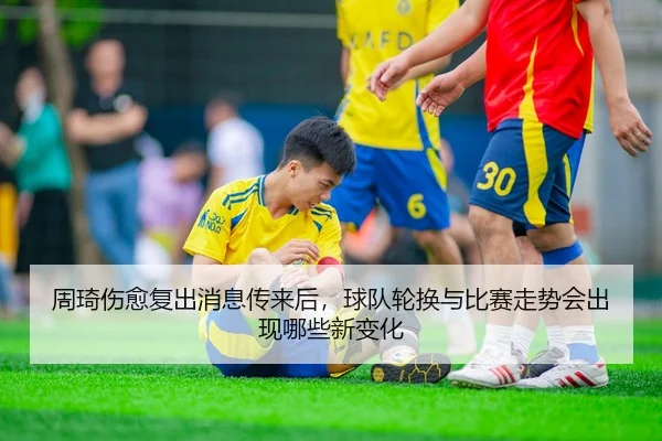 周琦伤愈复出消息传来后，球队轮换与比赛走势会出现哪些新变化